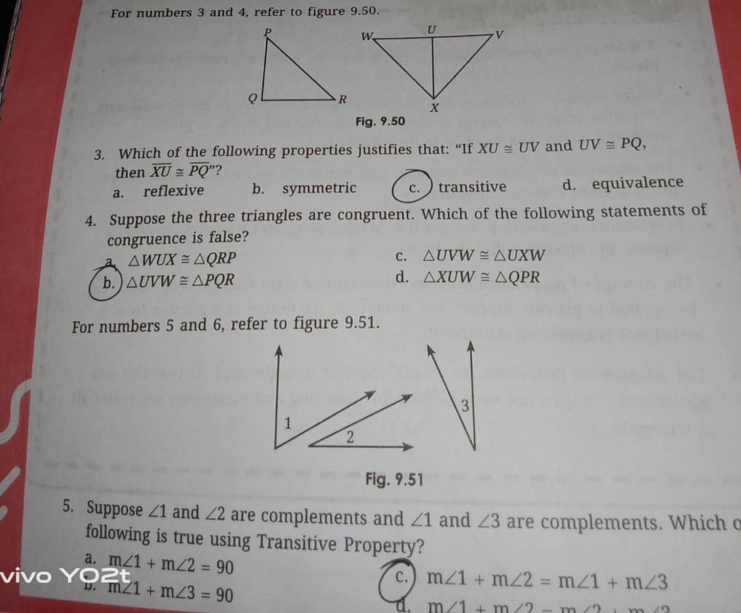 For numbers 3 and 4, refer to figure 9.50.
Fig. 9.50
3. Which of the following properties justifies that: “If XU≌ UV and UV≌ PQ, 
then overline XU≌ overline PQ ?
a. reflexive b. symmetric c. transitive d. equivalence
4. Suppose the three triangles are congruent. Which of the following statements of
congruence is false?
a △ WUX≌ △ QRP
c. △ UVW≌ △ UXW
b. △ UVW≌ △ PQR d. △ XUW≌ △ QPR
For numbers 5 and 6, refer to figure 9.51.
Fig. 9.51
5. Suppose ∠ 1 and ∠ 2 are complements and ∠ 1 and ∠ 3 are complements. Which o
following is true using Transitive Property?
a. m∠ 1+m∠ 2=90
D. m∠ 1+m∠ 3=90
C. m∠ 1+m∠ 2=m∠ 1+m∠ 3
d. m∠ 1+m∠ 2-m∠ 2