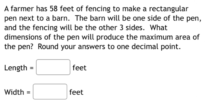 A farmer has 58 feet of fencing to make a rectangular 
pen next to a barn. The barn will be one side of the pen, 
and the fencing will be the other 3 sides. What 
dimensions of the pen will produce the maximum area of 
the pen? Round your answers to one decimal point.
Length =□ feet
Width =□ feet