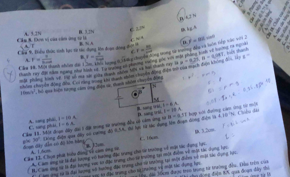 Mỹ
D
D/4,2 N
C. 2,2N
D.
A. 5,2N B. 3,2N kg.A

Câu 8. Đơn vị của cảm ứng từ là N/A
C.
D.
A.T B. N A y^2=BILsin θ
Câu 9. Biểu thức tính lực từ tác dụng lên đoạn đòng điện là
Câu 10, Một thanh nhôm đài 1,2m, khối lượng 0,384kg chuyên động trong từ trường đều và luôn tiếp xúc với 2
A. F= 11/Bsin θ   B. F= 8/11snp^0  C. P= BB/sin θ  
thanh ray đặt năm ngang như hình vẽ, Tứ trường có phương vuông góc với mặt pháng hình vẽ hướng ra ngoài
mặt phầng hình về. Hệ số ma sát giữa thanh nhóm MN và hai thanh ray là mu =0.25,B=0,08T , biết thanh
nhôm chuyển động đều. Coi răng trong khi thanh nhôm chuyển động điện trở của mạch điện không đổi, lấy g=
10m/s^2 , bỏ qua hiện tượng cám ứng điện từ, thanh nhôm chuyến động
N.
B
M
B. sang trái, I=6A.
D. sang trái, I=10A.
4.10^(-2)N. Chiều dài
A. sang phái, I=10A
Cầu 11. Một đoạn dây đài I đặt trong từ trường đều có cảm ứng từ B=0.5T hợp với đường cảm ứng từ một
C. sang phái, I=6A.
góc 30° Dòng điện qua dây có cường độ 0,5A, thì lực tử tác dụng lên đoạn dòng điện là
D. 3,2cm.
đoạn dây dẫn có độ lớn băng C. 16cm
A. 1,6cm. B. 32cm.
Cầu 12, Chọn phát biểu đúng về cảm ứng từ.
A. Cám ứng từ là đại lượng vô hướng đặc trưng cho từ trường về mặt tác dụng lực.
B. Cám ứng từ là đại lượng vec tơ đặc trưng cho từ trường tại một điểm về mặt tác dụng lực.
Câm ứng từ là đại lượng vô hướng đặc trưng chơ từ trường tại một điểm về mật tác dụng lực.
Mg, dài 30cm được treo trong tử trường đều. Đầu trên của
ự vec tơ đặc trưng cho từ trưởng vệ mặt tác dụng lực.
cho  dộng điện 8A qua đoạn dây thì