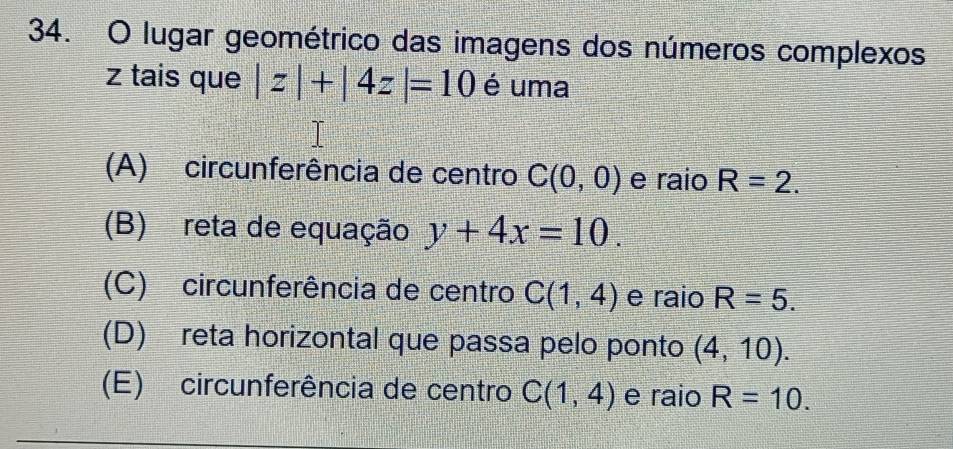 lugar geométrico das imagens dos números complexos
z tais que |z|+|4z|=10 é uma
(A) circunferência de centro C(0,0) e raio R=2.
(B) reta de equação y+4x=10.
(C) circunferência de centro C(1,4) e raio R=5.
(D) reta horizontal que passa pelo ponto (4,10).
(E) circunferência de centro C(1,4) e raio R=10.