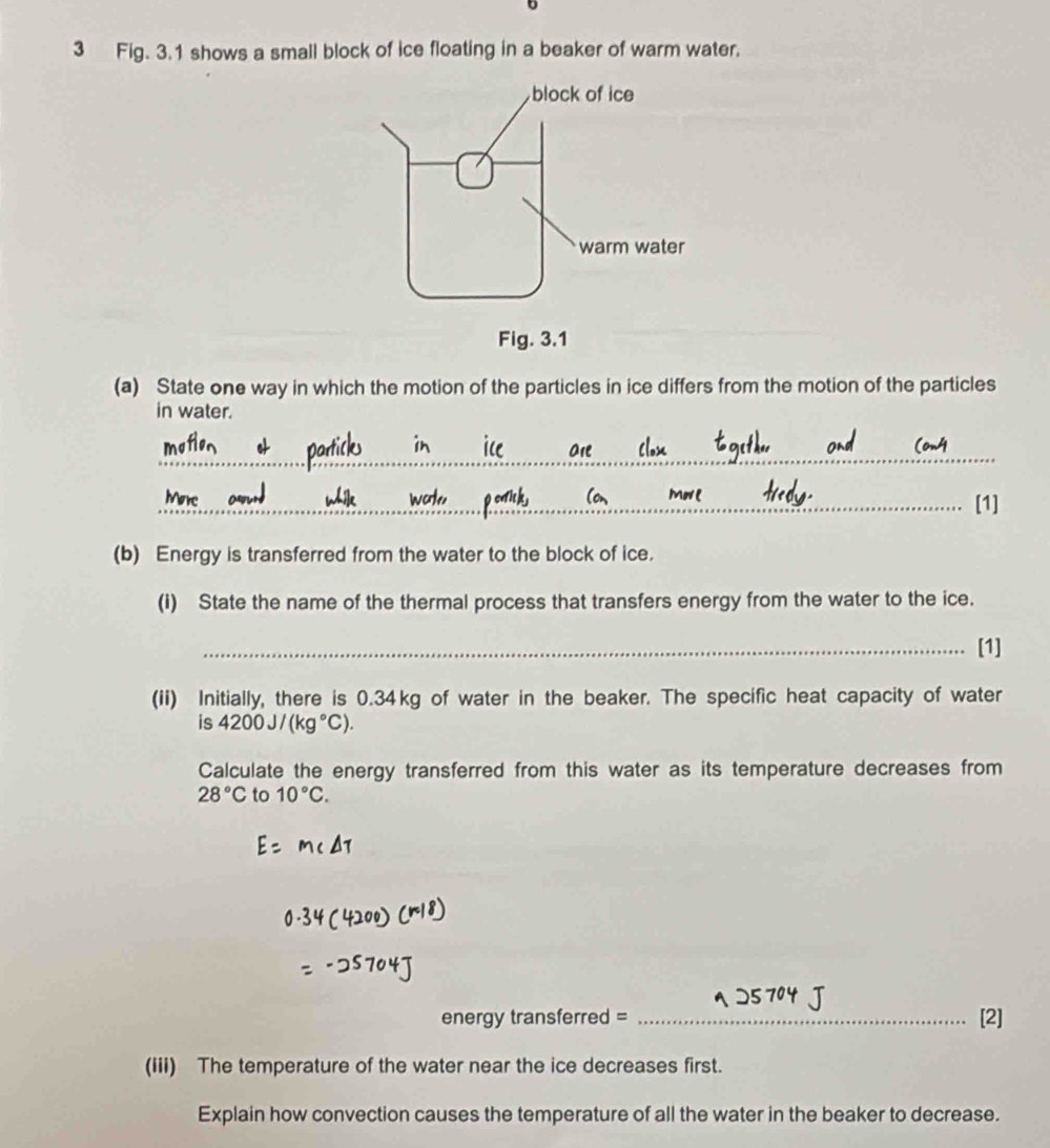 Fig. 3.1 shows a small block of ice floating in a beaker of warm water. 
(a) State one way in which the motion of the particles in ice differs from the motion of the particles 
in water. 
_ 
_[1] 
(b) Energy is transferred from the water to the block of ice. 
(i) State the name of the thermal process that transfers energy from the water to the ice. 
_[1] 
(ii) Initially, there is 0.34kg of water in the beaker. The specific heat capacity of water 
is 4200J/(kg°C). 
Calculate the energy transferred from this water as its temperature decreases from
28°C to 10°C. 
energy transferred = _[2] 
(iii) The temperature of the water near the ice decreases first. 
Explain how convection causes the temperature of all the water in the beaker to decrease.