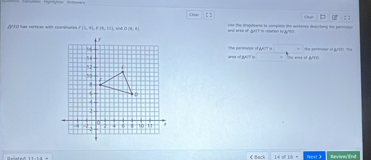 Calculator Highlighter Dictionary 
Clear [ ] Clear 
Use the dropdowns to complete the sentence describing the perimeter
YCD has vertices with coordinates F(1,8), E(6,11) , and D(8,6) and area of AKIT in relation to AFEO. 
The perimeter of AK/T is the perimeter ofl AFED. The 
area of ΔKIT is □  
the area of △ JED. 
Related