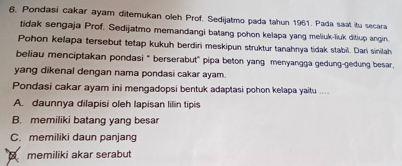 Pondasi cakar ayam ditemukan oleh Prof. Sedijatmo pada tahun 1961. Pada saat itu secara
tidak sengaja Prof. Sedijatmo memandangi batang pohon kelapa yang meliuk-liuk ditiup angin.
Pohon kelapa tersebut tetap kukuh berdiri meskipun struktur tanahnya tidak stabil. Dari sinilah
beliau menciptakan pondasi “ berserabut” pipa beton yang menyangga gedung-gedung besar,
yang dikenal dengan nama pondasi cakar ayam.
Pondasi cakar ayam ini mengadopsi bentuk adaptasi pohon kelapa yaitu ....
A. daunnya dilapisi oleh lapisan lilin tipis
B. memiliki batang yang besar
C. memiliki daun panjang
D memiliki akar serabut