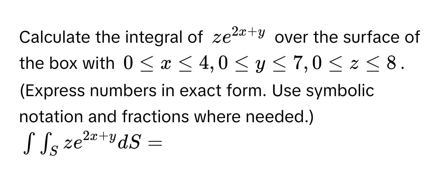 Calculate the integral of $ze^(2x+y)$ over the surface of the box with $0 ≤ x ≤ 4, 0 ≤ y ≤ 7, 0 ≤ z ≤ 8$. 
(Express numbers in exact form. Use symbolic notation and fractions where needed.)
$∈t ∈t _Sze^(2x+y)dS=$