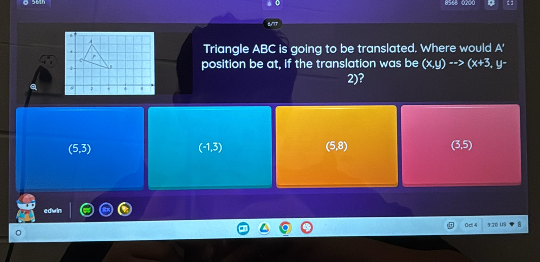 50tn 8568 0200
6/17
Triangle ABC is going to be translated. Where would A'
position be at, if the translation was be (x,y)-->(x+3,y-
2)?
(5,3)
(-1,3)
(5,8)
(3,5)
edwin
Oct 4 9.20 US 8