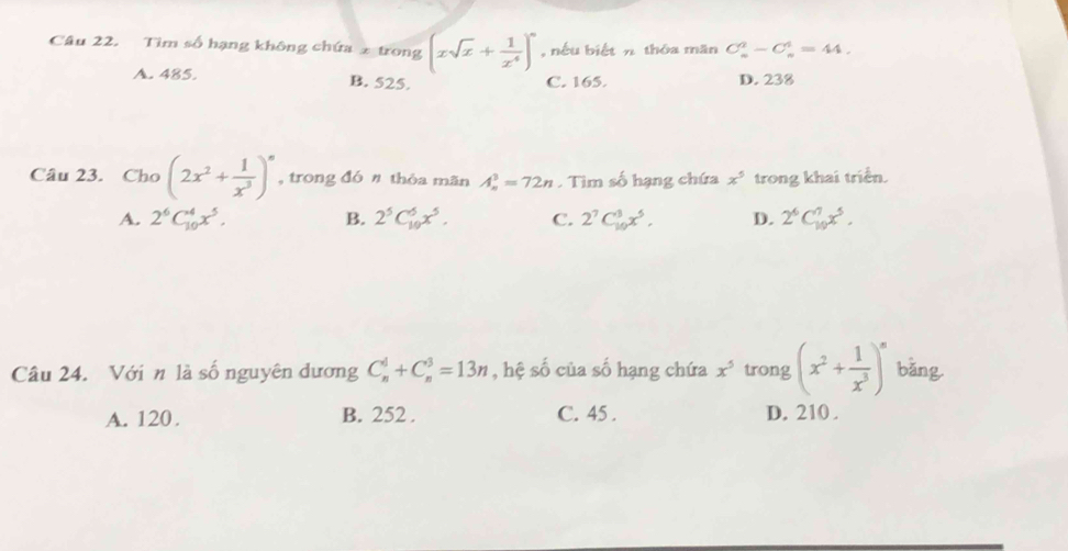 Tìm số hạng không chứa 2 trong (xsqrt(x)+ 1/x^4 )^n , nếu biết n thōa măn C_n^(2-C_n^4=44.
A. 485. B. 525. C. 165. D. 238
Câu 23. Cho (2x^2)+ 1/x^3 )^n , trong đón thóa mãn A_n^(3=72n. Tìm số hạng chứa x^5) trong khai triển.
A. 2^6C_(10)^4x^5. B. 2^5C_(10)^5x^5. C. 2^7C_(10)^3x^5, D. 2^6C_(10)^7x^5. 
Câu 24. Với n là số nguyên dương C_n^(d+C_n^3=13n , hệ số của số hạng chứa x^5) trong (x^2+ 1/x^3 )^n bǎng
A. 120. B. 252. C. 45. D. 210.