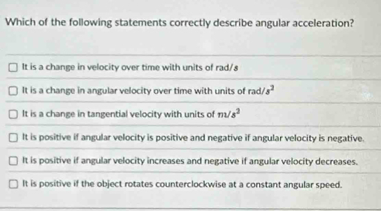 Which of the following statements correctly describe angular acceleration?
It is a change in velocity over time with units of rad/s
It is a change in angular velocity over time with units of rad/. s^2
It is a change in tangential velocity with units of m/s^2
It is positive if angular velocity is positive and negative if angular velocity is negative.
It is positive if angular velocity increases and negative if angular velocity decreases.
It is positive if the object rotates counterclockwise at a constant angular speed.