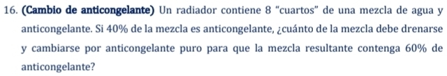 (Cambio de anticongelante) Un radiador contiene 8 “cuartos” de una mezcla de agua y 
anticongelante. Si 40% de la mezcla es anticongelante, ¿cuánto de la mezcla debe drenarse 
y cambiarse por anticongelante puro para que la mezcla resultante contenga 60% de 
anticongelante?