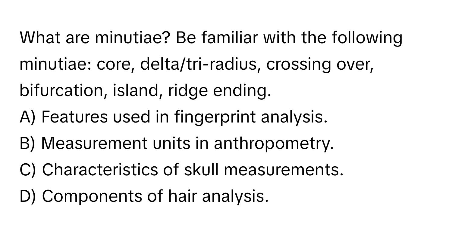 What are minutiae? Be familiar with the following minutiae: core, delta/tri-radius, crossing over, bifurcation, island, ridge ending. 

A) Features used in fingerprint analysis. 
B) Measurement units in anthropometry. 
C) Characteristics of skull measurements. 
D) Components of hair analysis.