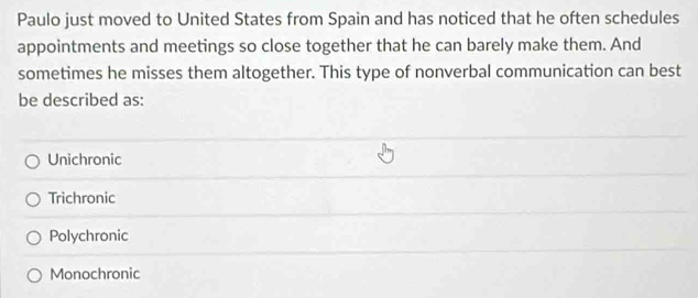 Paulo just moved to United States from Spain and has noticed that he often schedules
appointments and meetings so close together that he can barely make them. And
sometimes he misses them altogether. This type of nonverbal communication can best
be described as:
Unichronic
Trichronic
Polychronic
Monochronic