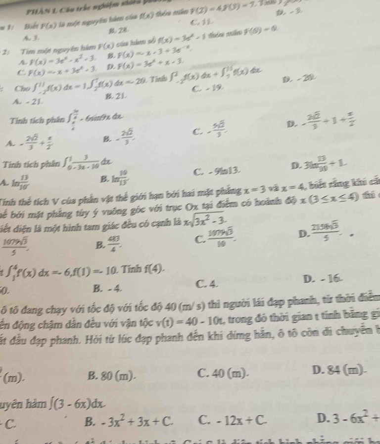 PHAN L Cầu trắc nghiệm nhều Đi
     
u 1: Biến F(x) Mà một nguyên hêm của f(x) f(2)=4f(3)=7 3
€1
B 28
A. 3
2: Tìm một nguyên him F(x) cáa hàm số f(x)=3e^x-1 f(θ )=0
A. f(x)=3e^x-x^2-3. B f(x)=-x-3+3e^(-x),
C F(x)=-x+3e^x-3. D F(x)=3e^x+x-3.
: Cho ∈t _(-2)^(11)f(x)dx=1∈t _2^(1f(x)dx=-20 Tín ∈t _(-2)^2f(x)dx+∈t _3^(16)f(x) D. - 20
A. - 21 B 2L C. - 19
Tính tích phân ∈t _frac π)4^ 5π /4 -6sin θ xdx. - 2sqrt(2)/3 +1+ π /2 
D.
A - 2sqrt(2)/3 + π /2  B. - 2sqrt(2)/3 ,
C. - 5sqrt(2)/3 .
Tính tích phân ∈t _0^(1frac 3)-3x-10dx 3ln  13/10 +1.
C. -9in 13 D.
A ln  13/10 
B. ln  10/13 
Tính thể tích V của phần vật thể giới hạn bởi hai mặt phẳng x=3 1ā x=4 , biết rắng khi cá
bể bởi mặt phẳng tùy ý vuởng góc với trục Ox tại điểm có hoành độ x(3≤ x≤ 4)
điết điện là một hình tam giác đều có cạnh là xsqrt(3x^2-3).
 1079sqrt(3)/5 .
B.  48/4 .
C.  1079sqrt(3)/10 . D.  2156sqrt(3)/5 .
∈t _1^(4f(x)dx=-6,f(1)=-10 Tính f(4).
0 B. - 4. C. 4. D. - 16.
ô tô đang chạy với tốc độ với tốc độ 40 (m/s) thì người lái đạp phanh, từ thời điểm
ến động chậm dân đều với vận tộc v(t)=40-10t , trong đó thời gian t tính băng gi
đất đầu đạp phanh. Hỏi từ lúc đạp phanh đến khi dímg hản, ô tô còn đi chuyển h
(m). B. 80 (m). C. 40 (m).
D. 84(m).
hyên hàm ∈t (3-6x)dx
C
B. -3x^2)+3x+C. C. -12x+C. D. 3-6x^2+