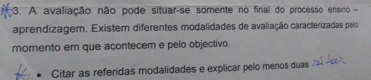 A avaliação não pode situar-se somente no final do processo ensino - 
aprendizagem. Existem diferentes modalidades de avaliação caracterizadas pelo 
momento em que acontecem e pelo objectivo. 
Citar as referidas modalidades e explicar pelo menos duas