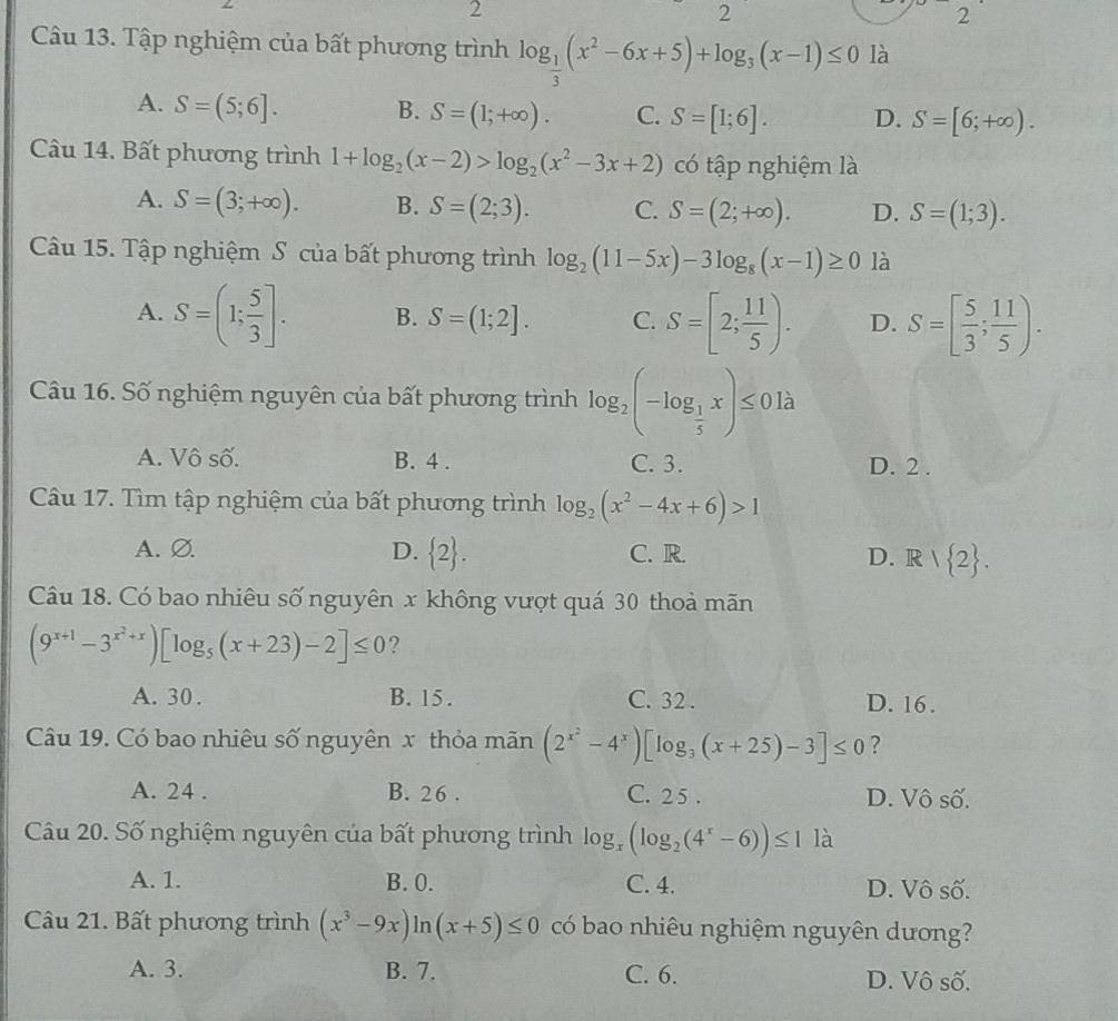 2
2
2
Câu 13. Tập nghiệm của bất phương trình log _ 1/3 (x^2-6x+5)+log _3(x-1)≤ 0 là
A. S=(5;6]. B. S=(1;+∈fty ). C. S=[1;6]. D. S=[6;+∈fty ).
Câu 14. Bất phương trình 1+log _2(x-2)>log _2(x^2-3x+2) có tập nghiệm là
A. S=(3;+∈fty ). B. S=(2;3). C. S=(2;+∈fty ). D. S=(1;3).
Câu 15. Tập nghiệm S của bất phương trình log _2(11-5x)-3log _8(x-1)≥ 0 là
A. S=(1; 5/3 ]. B. S=(1;2]. C. S=[2; 11/5 ). D. S=[ 5/3 ; 11/5 ).
Câu 16. Số nghiệm nguyên của bất phương trình log _2(-log _ 1/5 x)≤ 0la
A. Vô số. B. 4 . C. 3. D. 2 .
Câu 17. Tìm tập nghiệm của bất phương trình log _2(x^2-4x+6)>1
A.Ø. D.  2 . C. R. D. R| 2 .
Câu 18. Có bao nhiêu số nguyên x không vượt quá 30 thoả mãn
(9^(x+1)-3^(x^2)+x)[log _5(x+23)-2]≤ 0 ?
A. 30 . B. 15 . C. 32 . D. 16.
Câu 19. Có bao nhiêu số nguyên x thỏa mãn (2^(x^2)-4^x)[log _3(x+25)-3]≤ 0 ?
A. 24 . B. 26 . C. 2 5 . D. Vô số.
Câu 20. Số nghiệm nguyên của bất phương trình log _x(log _2(4^x-6))≤ 1 là
A. 1. B. 0. C. 4. D. Vô số.
Câu 21. Bất phương trình (x^3-9x)ln (x+5)≤ 0 có bao nhiêu nghiệm nguyên dương?
A. 3. B. 7. C. 6. D. Vô số.