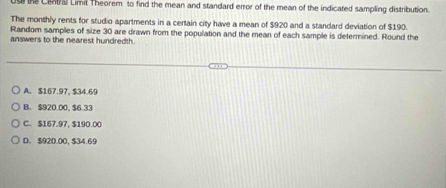 use the Central Limit Theorem to find the mean and standard error of the mean of the indicated sampling distribution.
The monthly rents for studio apartments in a certain city have a mean of $920 and a standard deviation of $190.
Random samples of size 30 are drawn from the population and the mean of each sample is determined. Round the
answers to the nearest hundredth.
A. $167.97, $34.69
B. $920.00, $6.33
C. $167.97, $190.00
D. $920.00, $34.69