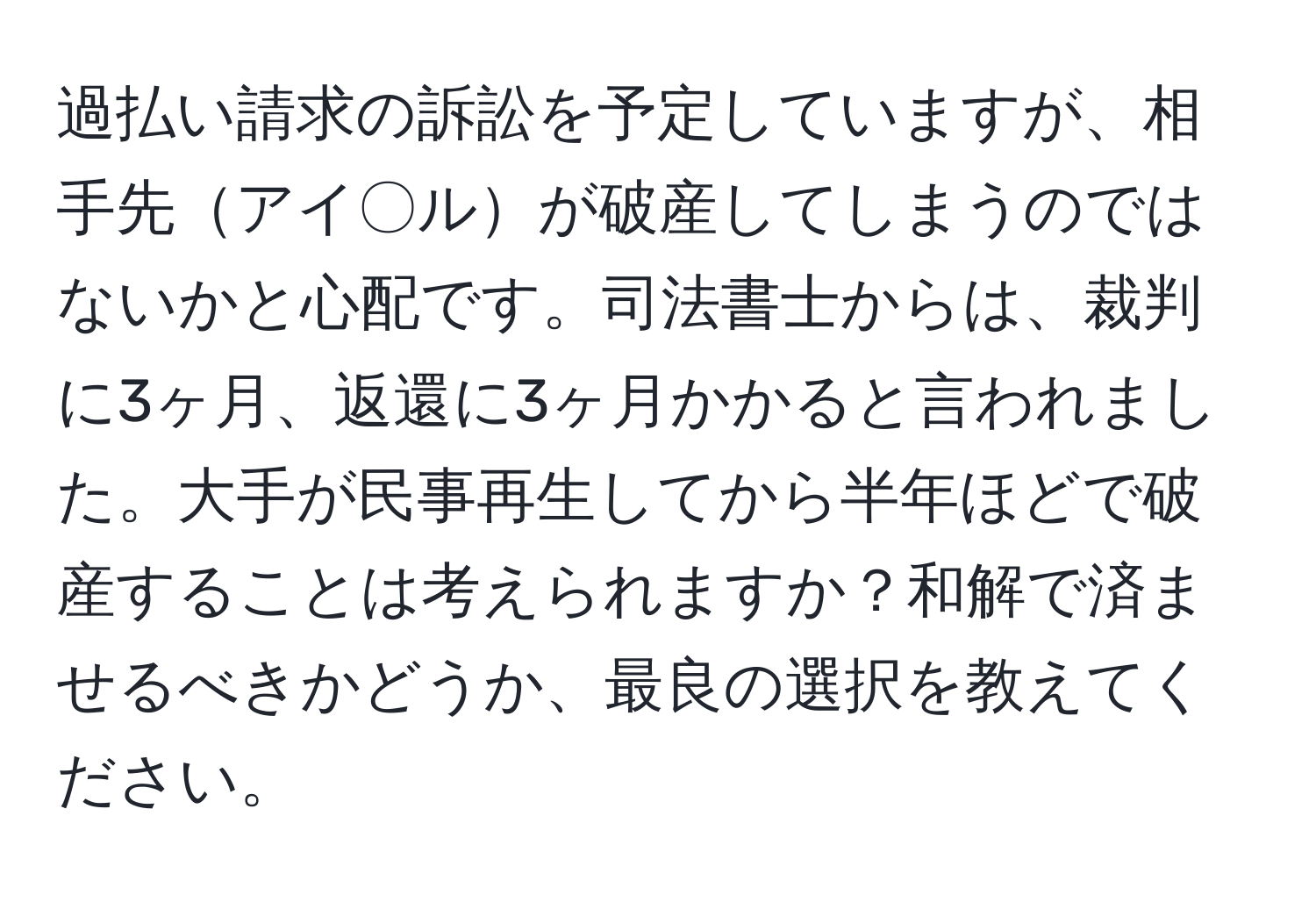 過払い請求の訴訟を予定していますが、相手先アイ〇ルが破産してしまうのではないかと心配です。司法書士からは、裁判に3ヶ月、返還に3ヶ月かかると言われました。大手が民事再生してから半年ほどで破産することは考えられますか？和解で済ませるべきかどうか、最良の選択を教えてください。