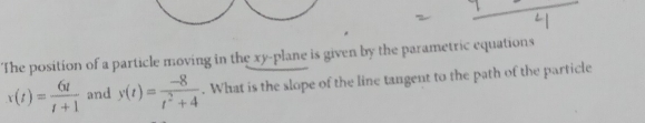 The position of a particle moving in the xy -plane is given by the parametric equations
x(t)= 6t/t+1  and y(t)= (-8)/t^2+4 . What is the slope of the line tangent to the path of the particle