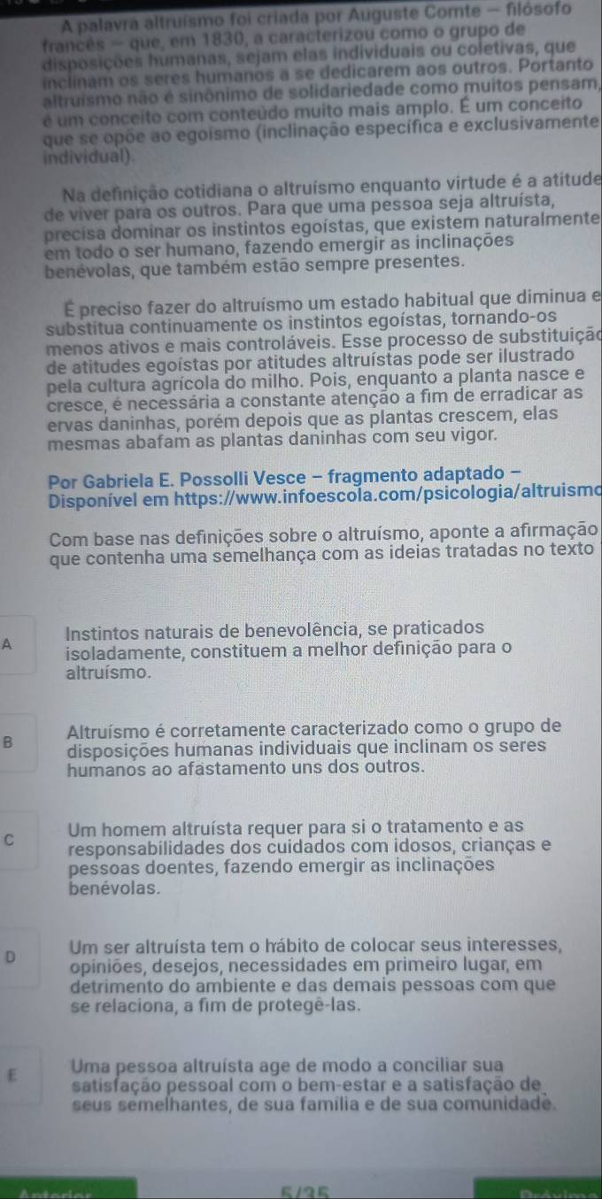 A palavra altruísmo foi criada por Auguste Comte - filósofo
francês - que, em 1830, a caracterizou como o grupo de
disposições humanas, sejam elas individuais ou coletivas, que
inclinam os seres humanos a se dedicarem aos outros. Portanto
altruismo não é sinônimo de solidariedade como muitos pensam,
é um conceito com conteúdo muito mais amplo. É um conceito
que se opõe ao egoismo (inclinação específica e exclusivamente
individual).
Na definição cotidiana o altruísmo enquanto virtude é a atitude
de viver para os outros. Para que uma pessoa seja altruísta,
precisa dominar os instintos egoístas, que existem naturalmente
em todo o ser humano, fazendo emergir as inclinações
benévolas, que também estão sempre presentes.
É preciso fazer do altruísmo um estado habitual que diminua e
substitua continuamente os instintos egoístas, tornando-os
menos ativos e mais controláveis. Esse processo de substituição
de atitudes egoístas por atitudes altruístas pode ser ilustrado
pela cultura agrícola do milho. Pois, enquanto a planta nasce e
cresce, é necessária a constante atenção a fim de erradicar as
ervas daninhas, porém depois que as plantas crescem, elas
mesmas abafam as plantas daninhas com seu vigor.
Por Gabriela E. Possolli Vesce - fragmento adaptado -
Disponível em https://www.infoescola.com/psicologia/altruismo
Com base nas definições sobre o altruísmo, aponte a afirmação
que contenha uma semelhança com as ideias tratadas no texto
Instintos naturais de benevolência, se praticados
A isoladamente, constituem a melhor definição para o
altruísmo.
Altruísmo é corretamente caracterizado como o grupo de
B disposições humanas individuais que inclinam os seres
humanos ao afastamento uns dos outros.
Um homem altruísta requer para si o tratamento e as
C responsabilidades dos cuidados com idosos, crianças e
pessoas doentes, fazendo emergir as inclinações
benévolas.
D Um ser altruísta tem o hábito de colocar seus interesses,
opiniões, desejos, necessidades em primeiro lugar, em
detrimento do ambiente e das demais pessoas com que
se relaciona, a fim de protegê-las.
E Uma pessoa altruísta age de modo a conciliar sua
satisfação pessoal com o bem-estar e a satisfação de
seus semelhantes, de sua família e de sua comunidade.
5/25