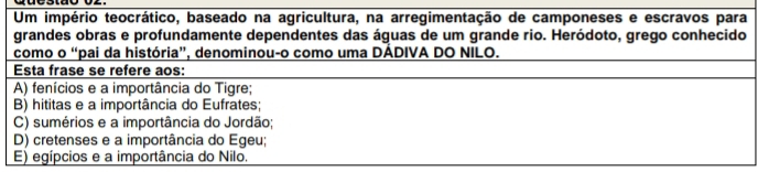 Um império teocrático, baseado na agricultura, na arregimentação de camponeses e escravos para
grandes obras e profundamente dependentes das águas de um grande rio. Heródoto, grego conhecido
como o “pai da história”, denominou-o como uma DÁDIVA DO NILO.
Esta frase se refere aos:
A) fenícios e a importância do Tigre;
B) hititas e a importância do Eufrates;
C) sumérios e a importância do Jordão;
D) cretenses e a importância do Egeu;
E) egípcios e a importância do Nilo.