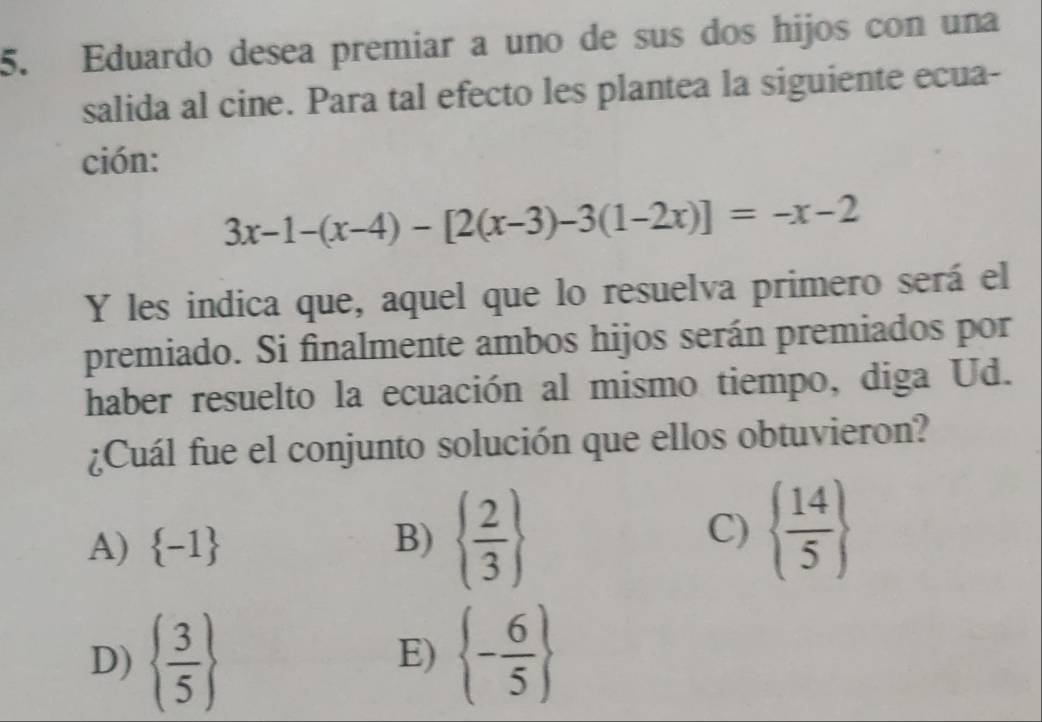 Eduardo desea premiar a uno de sus dos hijos con una
salida al cine. Para tal efecto les plantea la siguiente ecua-
ción:
3x-1-(x-4)-[2(x-3)-3(1-2x)]=-x-2
Y les indica que, aquel que lo resuelva primero será el
premiado. Si finalmente ambos hijos serán premiados por
haber resuelto la ecuación al mismo tiempo, diga Ud.
¿Cuál fue el conjunto solución que ellos obtuvieron?
A)  -1 B)   2/3  C)   14/5 
D)   3/5   - 6/5 
E)