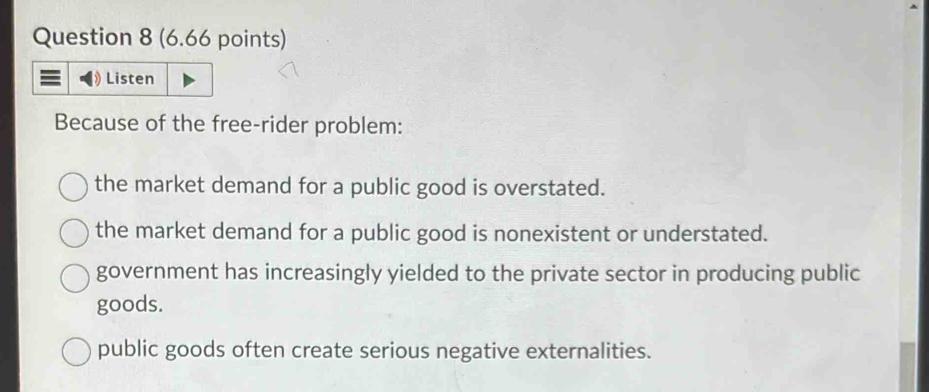 Listen
Because of the free-rider problem:
the market demand for a public good is overstated.
the market demand for a public good is nonexistent or understated.
government has increasingly yielded to the private sector in producing public
goods.
public goods often create serious negative externalities.