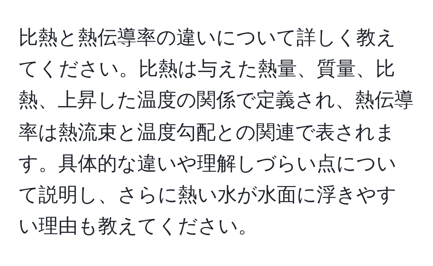 比熱と熱伝導率の違いについて詳しく教えてください。比熱は与えた熱量、質量、比熱、上昇した温度の関係で定義され、熱伝導率は熱流束と温度勾配との関連で表されます。具体的な違いや理解しづらい点について説明し、さらに熱い水が水面に浮きやすい理由も教えてください。