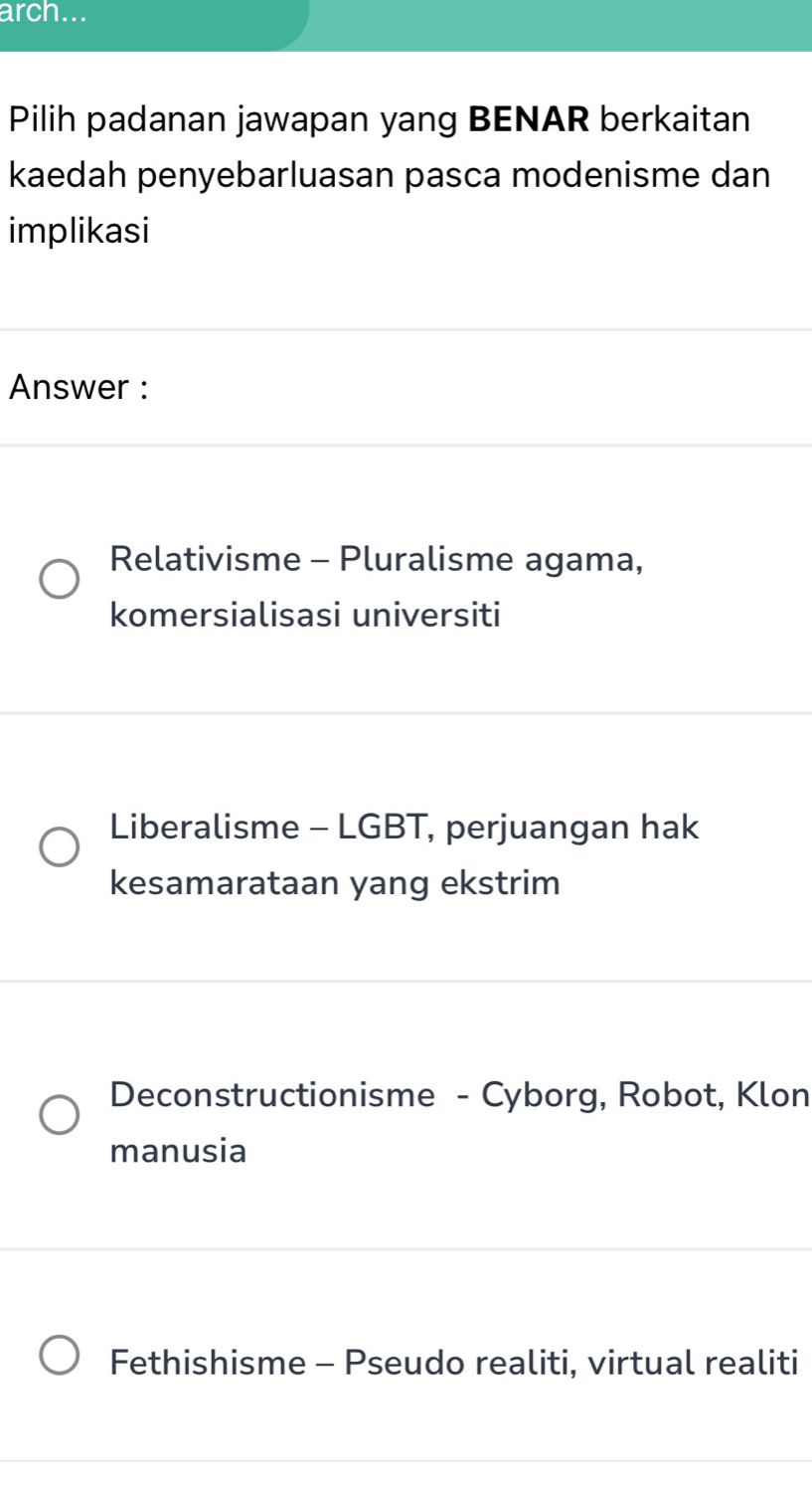 arch...
Pilih padanan jawapan yang BENAR berkaitan
kaedah penyebarluasan pasca modenisme dan
implikasi
Answer :
Relativisme - Pluralisme agama,
komersialisasi universiti
Liberalisme - LGBT, perjuangan hak
kesamarataan yang ekstrim
Deconstructionisme - Cyborg, Robot, Klon
manusia
Fethishisme - Pseudo realiti, virtual realiti