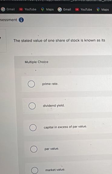 Gmail YouTube Maps Gmail YouTube Maps
sessment
The stated value of one share of stock is known as its
Multiple Choice
prime rate.
dividend yield.
capital in excess of par value.
par value.
market value.