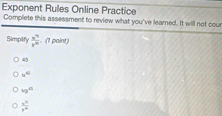 Exponent Rules Online Practice
Complete this assessment to review what you've learned. It will not cour
Simplify  u^(75)/y^(30) . (1 point)
45
u^(45)
uy^(45)
 u^(75)/y^(30) 