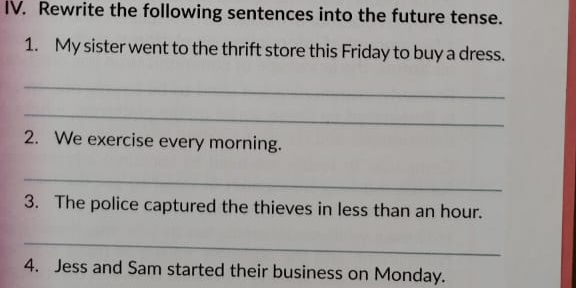 Rewrite the following sentences into the future tense. 
1. My sister went to the thrift store this Friday to buy a dress. 
_ 
_ 
2. We exercise every morning. 
_ 
3. The police captured the thieves in less than an hour. 
_ 
4. Jess and Sam started their business on Monday.