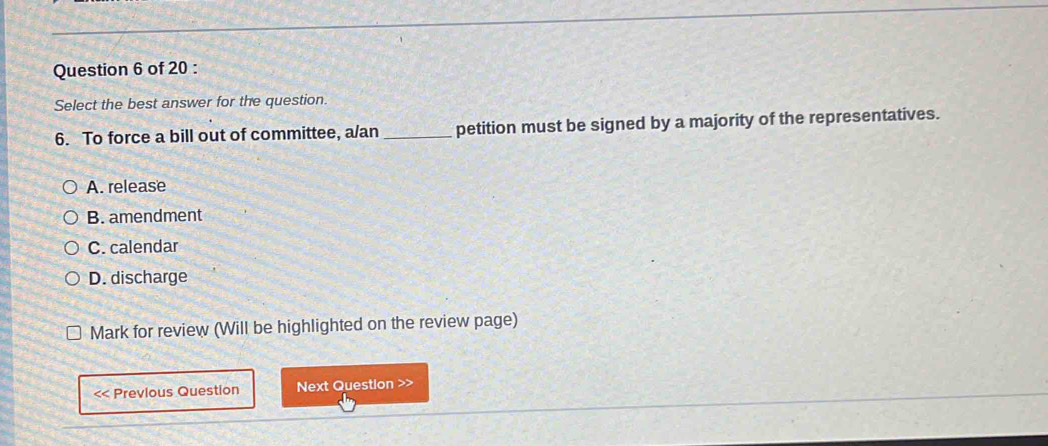 Select the best answer for the question.
6. To force a bill out of committee, a/an_ petition must be signed by a majority of the representatives.
A. release
B. amendment
C. calendar
D. discharge
Mark for review (Will be highlighted on the review page)
<< Previous Question Next Question >>