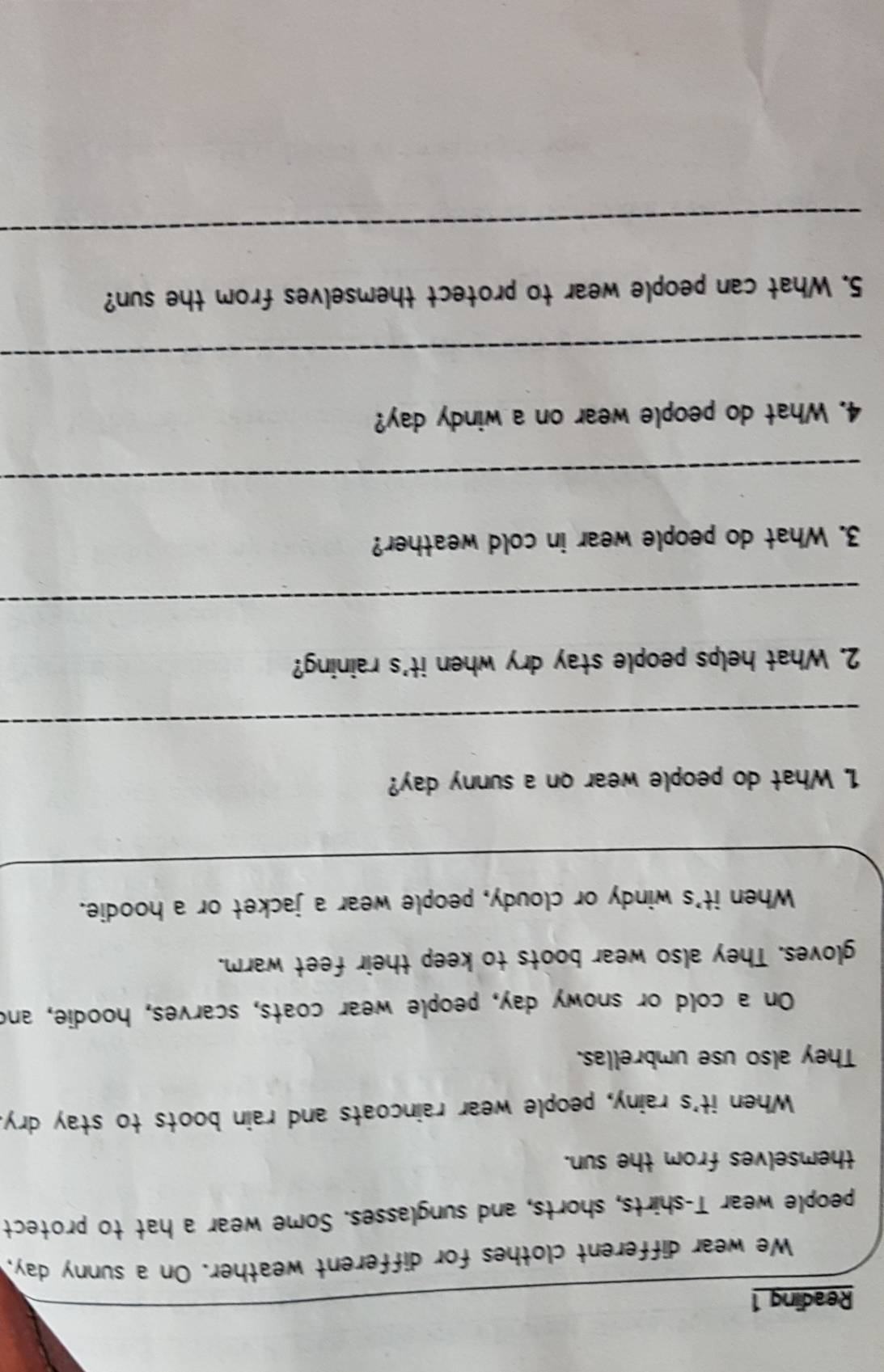 Reading 1 
We wear different clothes for different weather. On a sunny day, 
people wear T-shirts, shorts, and sunglasses. Some wear a hat to protect 
themselves from the sun. 
When it's rainy, people wear raincoats and rain boots to stay dry. 
They also use umbrellas. 
On a cold or snowy day, people wear coats, scarves, hoodie, and 
gloves. They also wear boots to keep their feet warm. 
When it's windy or cloudy, people wear a jacket or a hoodie. 
1. What do people wear on a sunny day? 
_ 
2. What helps people stay dry when it's raining? 
_ 
3. What do people wear in cold weather? 
_ 
4. What do people wear on a windy day? 
_ 
5. What can people wear to protect themselves from the sun? 
_