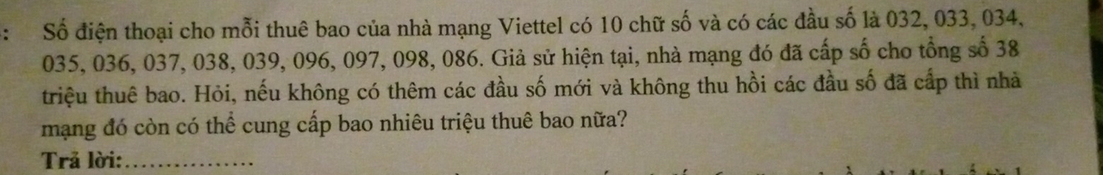 Số điện thoại cho mỗi thuê bao của nhà mạng Viettel có 10 chữ số và có các đầu số là 032, 033, 034,
035, 036, 037, 038, 039, 096, 097, 098, 086. Giả sử hiện tại, nhà mạng đó đã cấp số cho tổng số 38
triệu thuê bao. Hỏi, nếu không có thêm các đầu số mới và không thu hồi các đầu số đã cấp thì nhà 
mạng đó còn có thể cung cấp bao nhiêu triệu thuê bao nữa? 
Trả lời:_