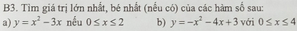 B3. Tìm giá trị lớn nhất, bé nhất (nếu có) của các hàm số sau: 
a) y=x^2-3x nếu 0≤ x≤ 2 b) y=-x^2-4x+3 với 0≤ x≤ 4