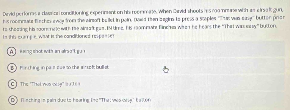 David performs a classical conditioning experiment on his roommate. When David shoots his roommate with an airsoft gun,
his roommate flinches away from the airsoft bullet in pain. David then begins to press a Staples "That was easy" button prior
to shooting his roommate with the airsoft gun. IN time, his roommate flinches when he hears the "That was easy" button.
In this example, what is the conditioned response?
A Being shot with an airsoft gun
B Flinching in pain due to the airsoft bullet
C) The "That was easy" button
D Flinching in pain due to hearing the "That was easy" button