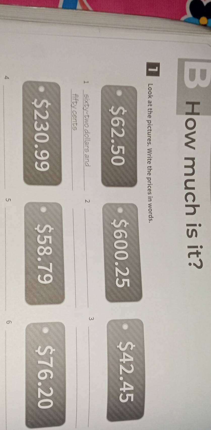 How much is it?
1 Look at the pictures. Write the prices in words.
$62.50 $600.25
$42.45
1 sixty-two dollars and 2 _
_3
fifty cents_
_
_
$230.99 $58.79 $76.20
_4
_5
_6