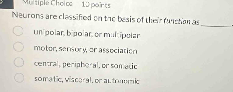 Neurons are classifed on the basis of their function as
unipolar, bipolar, or multipolar
motor, sensory, or association
central, peripheral, or somatic
somatic, visceral, or autonomic