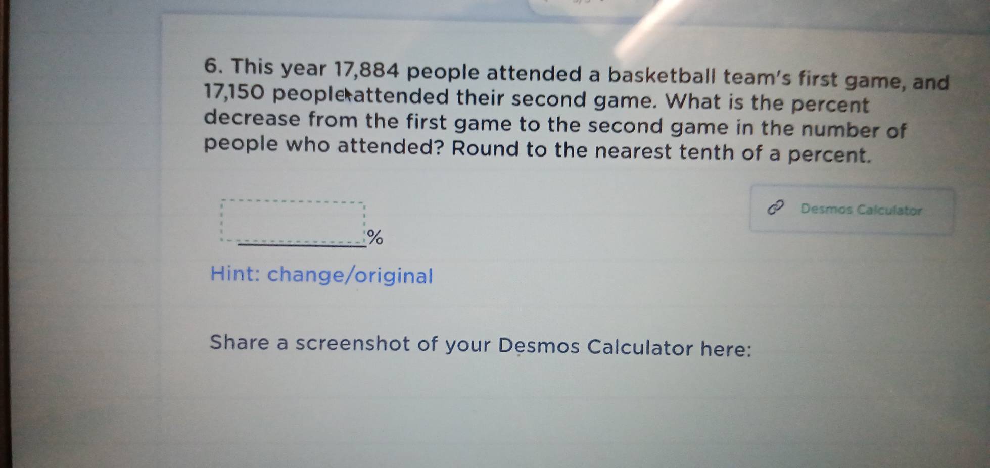 This year 17,884 people attended a basketball team's first game, and
17,150 people attended their second game. What is the percent 
decrease from the first game to the second game in the number of 
people who attended? Round to the nearest tenth of a percent. 
Desmos Calculator
%
* Hint: change/original 
Share a screenshot of your Desmos Calculator here: