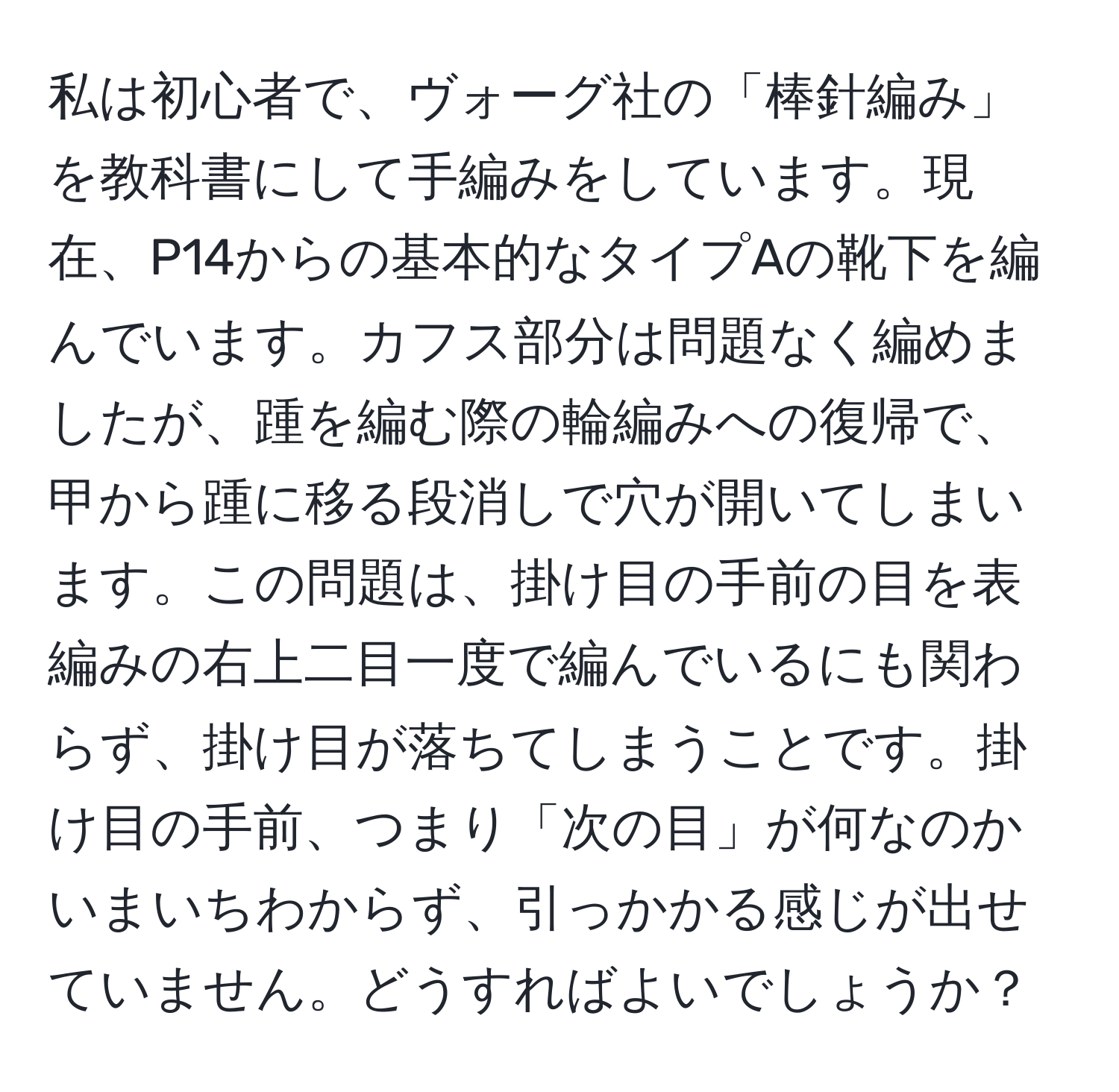 私は初心者で、ヴォーグ社の「棒針編み」を教科書にして手編みをしています。現在、P14からの基本的なタイプAの靴下を編んでいます。カフス部分は問題なく編めましたが、踵を編む際の輪編みへの復帰で、甲から踵に移る段消しで穴が開いてしまいます。この問題は、掛け目の手前の目を表編みの右上二目一度で編んでいるにも関わらず、掛け目が落ちてしまうことです。掛け目の手前、つまり「次の目」が何なのかいまいちわからず、引っかかる感じが出せていません。どうすればよいでしょうか？