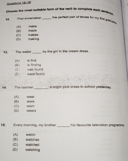 Questions 12--15
Choose the most suitable form of the verb to complete each sentence
12. That shoemaker _ the perfect pair of shoes for my first graduation
(A) make
(B) made
(C) makes
(D) making
13. The wallet_ by the gir! In the cream dress.
(A) is find
(B) is finding
(C) was found
(C) were found
14. The teacher _a bright pink dress to school yesterday.
(A) wear
(B) wore
(C) worn
(D) wears
15. Every morning, my brother_ his favourite television programme.
(A) watch
(B) watches
(C) watched
(D) watching