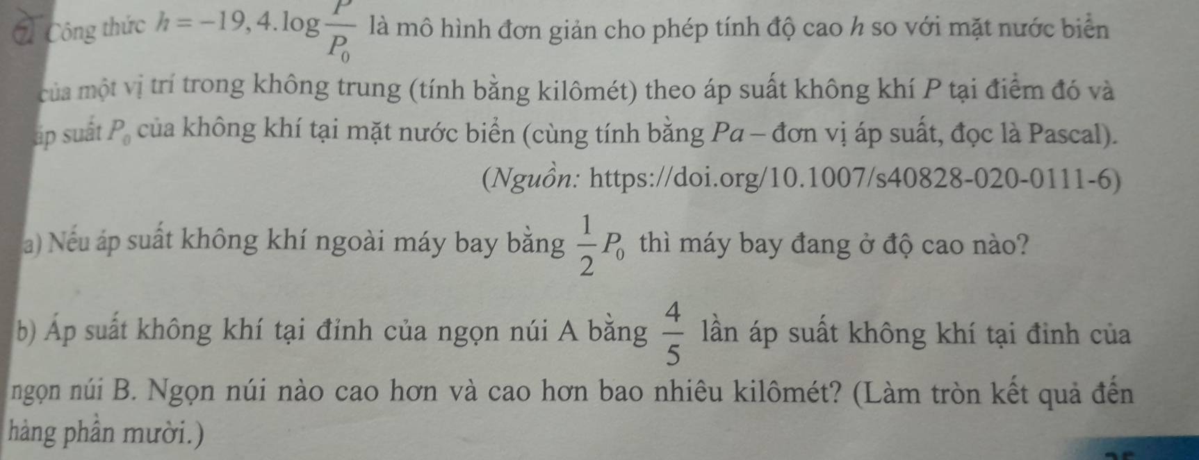 Công thức h=-19,4.log frac PP_0 là mô hình đơn giản cho phép tính độ cao h so với mặt nước biển 
của một vị trí trong không trung (tính bằng kilômét) theo áp suất không khí P tại điểm đó và 
ấp suất P_0 của không khí tại mặt nước biển (cùng tính bằng Pa - đơn vị áp suất, đọc là Pascal). 
(Nguồn: https://doi.org/10.1007/s40828-020-0111-6) 
a) Nếu áp suất không khí ngoài máy bay bằng  1/2 P_0 thì máy bay đang ở độ cao nào? 
b) Áp suất không khí tại đỉnh của ngọn núi A bằng  4/5  lần áp suất không khí tại đinh của 
ngọn núi B. Ngọn núi nào cao hơn và cao hơn bao nhiêu kilômét? (Làm tròn kết quả đến 
hàng phần mười.)