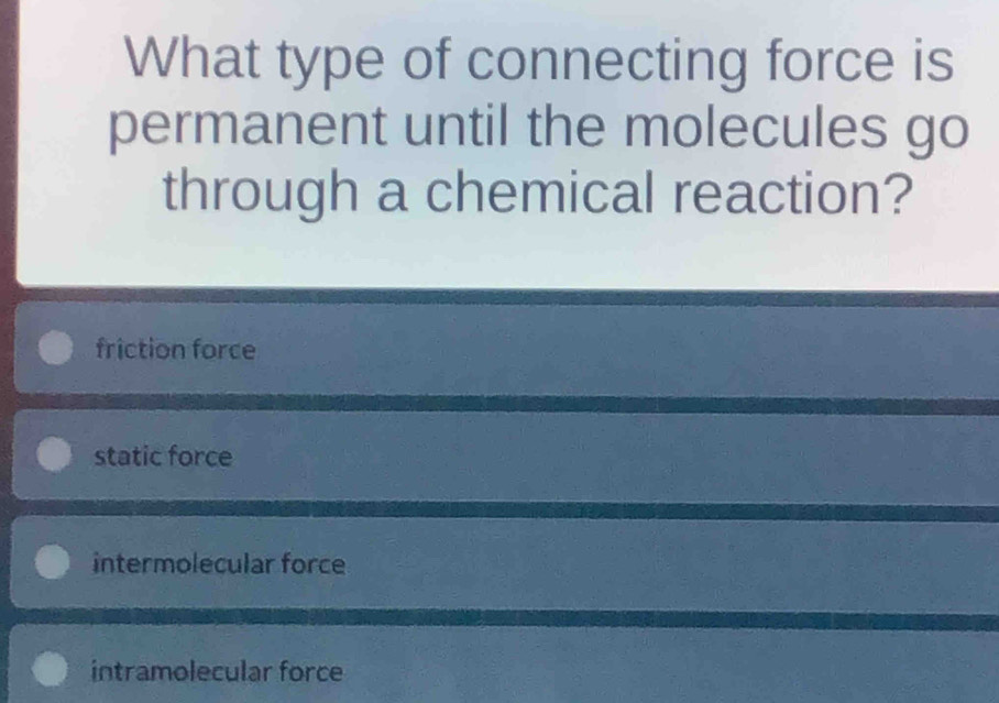 What type of connecting force is
permanent until the molecules go
through a chemical reaction?
friction force
static force
intermolecular force
intramolecular force