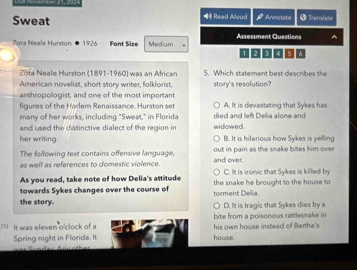 Düe November 21, 2024
Sweat
Read Aloud Annotate Translate
Assessment Questions
Zora Neale Hurston 1926 Font Size Medium
1 2 3 4 5 6
Zora Neale Hurston (1891-1960) was an African 5. Which statement best describes the
American novelist, short story writer, folklorist, story's resolution?
anthropologist, and one of the most important
figures of the Harlem Renaissance. Hurston set A. It is devastating that Sykes has
many of her works, including "Sweat," in Florida died and left Delia alone and
and used the distinctive dialect of the region in widowed.
her writing. B. It is hilarious how Sykes is yelling
The following text contains offensive language, out in pain as the snake bites him over
as well as references to domestic violence. and over.
C. It is ironic that Sykes is killed by
As you read, take note of how Delia’s attitude the snake he brought to the house to
towards Sykes changes over the course of torment Delia.
the story. D. It is tragic that Sykes dies by a
bite from a poisonous rattlesnake in
1 It was eleven o'clock of a his own house instead of Bertha's
Spring night in Florida. It house.