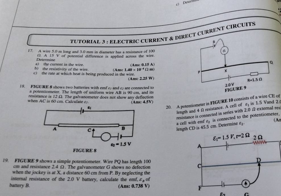 Deternll
TUTORIAL 3 : ELECTRIC CURRENT & DIRECT CURRENT CIRCUITS
17. A wire 5.0 m long and 3.0 mm in diameter has a resistance of 100
Ω. A 15 V of potential difference is applied across the wire.
Determine
a) the current in the wire.
(Ans: 0.15 A)
b) the resistivity of the wire. (Ans: 1.40* 10^(-4)Omega m)
c) the rate at which heat is being produced in the wire.
(Ans: 2.25 W)
18. FIGURE 8 shows two batteries with emf ε and ε2 are connected to
a potentiometer. The length of uniform wire AB is 90 cm, and its
resistance is 12 Ω. The galvanometer does not show any deflection
when AC is 60 cm. Calculate ε. (Ans: 4.5V)
length and 4 Ω resistance. A cell of varepsilon _1 is 1.5 Vand 2.
20. A potentiometer in FIGURE 10 consists of a wire CE of
resistance is connected in series with 2.0 Ω external res
a cell with emf varepsilon _2 is connected to the potentiometer,
(Ar
length CD is 45.5 cm. Determine varepsilon _2.
19. FIGURE 9 shows a simple potentiometer. Wire PQ has length 100
cm and resistance 2.4 Ω. The galvanometer G shows no defection
when the jockey is at X, a distance 60 cm from P. By neglecting the
internal resistance of the 2.0 V battery, calculate the emf, varepsilon _B of
battery B. (Ans: 0.738 V)