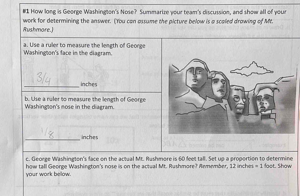 #1 How long is George Washington’s Nose? Summarize your team’s discussion, and show all of your 
work for determining the answer. (You can assume the picture below is a scaled drawing of Mt. 
Rushmore.) 
a. Use a ruler to measure the length of George 
Washington’s face in the diagram. 
_ inches
b. Use a ruler to measure the length of George 
Washington’s nose in the diagram. 
_ inches
c. George Washington’s face on the actual Mt. Rushmore is 60 feet tall. Set up a proportion to determine 
how tall George Washington’s nose is on the actual Mt. Rushmore? Remember, 12 inches =1 foot. Show 
your work below.