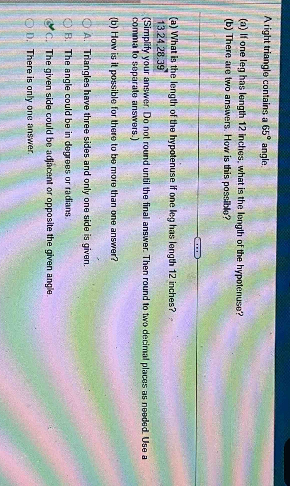 A right triangle contains a 65° angle.
(a) If one leg has length 12 inches, what is the length of the hypotenuse?
(b) There are two answers. How is this possible?
(a) What is the length of the hypotenuse if one leg has length 12 inches?
13.24, 28.39
(Simplify your answer. Do not round until the final answer. Then round to two decimal places as needed. Use a
comma to separate answers.)
(b) How is it possible for there to be more than one answer?
A. Triangles have three sides and only one side is given.
B. The angle could be in degrees or radians.
C. The given side could be adjacent or opposite the given angle.
D. There is only one answer.