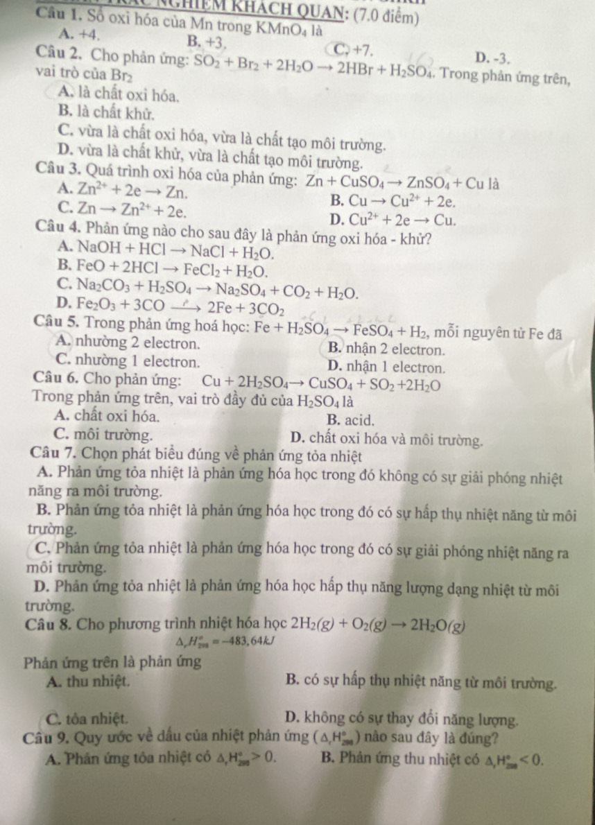 NChiệm khách QUAN: (7.0 điểm)
Câu 1. Số oxỉ hóa của Mn trong KMr O_4 là
A. +4. B. +3. D. -3.
Câu 2. Cho phản ứng: SO_2+Br_2+2H_2Oto 2HBr+H_2SO_4 C, +7.
vai trò của Br₂
. Trong phản ứng trên,
A. là chất oxi hóa.
B. là chất khử.
C. vừa là chất oxi hóa, vừa là chất tạo môi trường.
D. vừa là chất khử, vừa là chất tạo môi trường.
Câu 3. Quá trình oxi hóa của phản ứng: Zn+CuSO_4to ZnSO_4+Cula
A. Zn^(2+)+2eto Zn. B. Cuto Cu^(2+)+2e.
C. Znto Zn^(2+)+2e.
D. Cu^(2+)+2eto Cu.
Câu 4. Phản ứng nào cho sau đây là phản ứng oxi hóa - khử?
A. NaOH+HClto NaCl+H_2O.
B. FeO+2HClto FeCl_2+H_2O.
C. Na_2CO_3+H_2SO_4to Na_2SO_4+CO_2+H_2O.
D. Fe_2O_3+3COto 2Fe+3CO_2
Câu 5. Trong phản ứng hoá học: Fe+H_2SO_4to FeSO_4+H_2 , mỗi nguyên từ Fe đã
A. nhường 2 electron. B. nhận 2 electron.
C. nhường 1 electron. D. nhận 1 electron.
Câu 6. Cho phản ứng: Cu+2H_2SO_4to CuSO_4+SO_2+2H_2O
Trong phản ứng trên, vai trò đầy đủ của H_2SO_4la
A. chất oxi hóa. B. acid.
C. môi trường. D. chất oxi hóa và môi trường.
Câu 7. Chọn phát biểu đúng về phản ứng tỏa nhiệt
A. Phản ứng tỏa nhiệt là phản ứng hóa học trong đó không có sự giải phóng nhiệt
năng ra môi trường.
B. Phản ứng tỏa nhiệt là phản ứng hóa học trong đó có sự hấp thụ nhiệt năng từ môi
trường.
C. Phản ứng tỏa nhiệt là phản ứng hóa học trong đó có sự giải phóng nhiệt năng ra
môi trường.
D. Phản ứng tỏa nhiệt là phản ứng hóa học hấp thụ năng lượng dạng nhiệt từ môi
trường.
Câu 8. Cho phương trình nhiệt hóa học 2H_2(g)+O_2(g)to 2H_2O(g)
a, H_(208)°=-483,64kJ
Phản ứng trên là phản ứng
A. thu nhiệt. B. có sự hấp thụ nhiệt năng từ môi trường.
C. tôa nhiệt. D. không có sự thay đổi năng lượng.
Câu 9. Quy ước về dấu của nhiệt phản ứng (△ _rH_(298)°) nào sau đây là đúng?
A. Phản ứng tôa nhiệt có △ _rH_(298)°>0. B. Phản ứng thu nhiệt có △ _(△ _r)°<0.