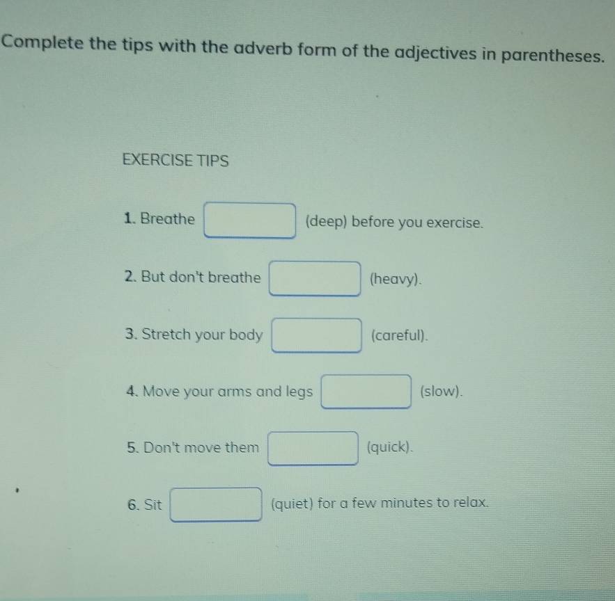 Complete the tips with the adverb form of the adjectives in parentheses. 
EXERCISE TIPS 
1. Breathe □ (deep) before you exercise. 
2. But don't breathe □ (heavy). 
3. Stretch your body □ (careful). 
4. Move your arms and legs □ (slow). 
5. Don't move them □ (quick). 
6. Sit □ (quiet) for a few minutes to relax.