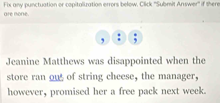 Fix any punctuation or capitalization errors below. Click ''Submit Answer'' if there 
are none. 
Jeanine Matthews was disappointed when the 
store ran ous of string cheese, the manager, 
however, promised her a free pack next week.