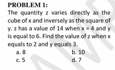 PROBLEM 1:
The quantity z varies directly as the
cube of x and inversely as the square of
y. z has a value of 14 when x=4 and y
is equal to 6. Find the value of z when x
equals to 2 and y equals 3.
a. 8 b. 10
c. 5 d. 7