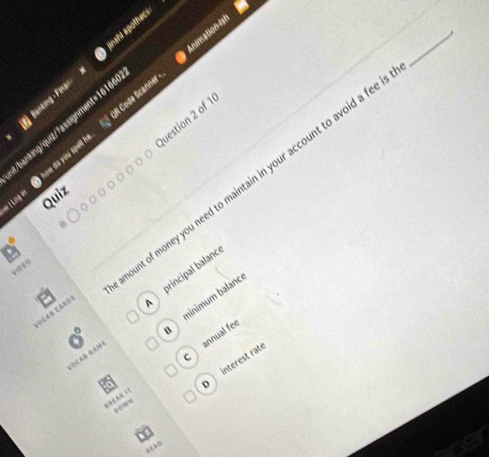 Animation ist
Janking - Finai nshi apothecs
Question 2 of 1
/banking/quiz/7assignment=16166
now do you spell h R Code Scanner
ount of money you need to maintain in your account to avoid a fee
Lèg in
Quiz
VIDEO
A principal balanc
B minimum bəłạnc
FOÇAB ÇARD
annual fee
C
VOCAB GAM
D interest rat
NREAK IT
DOWN